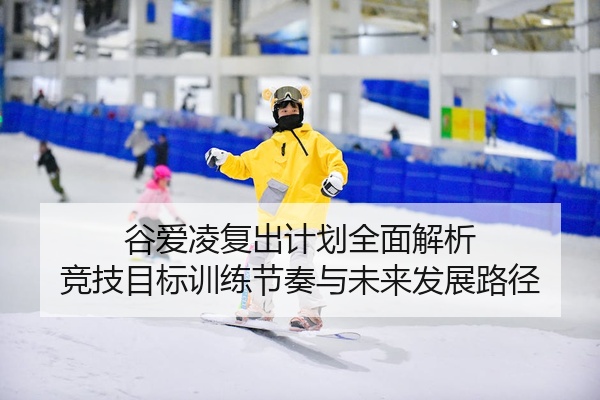 谷爱凌复出计划全面解析 竞技目标训练节奏与未来发展路径